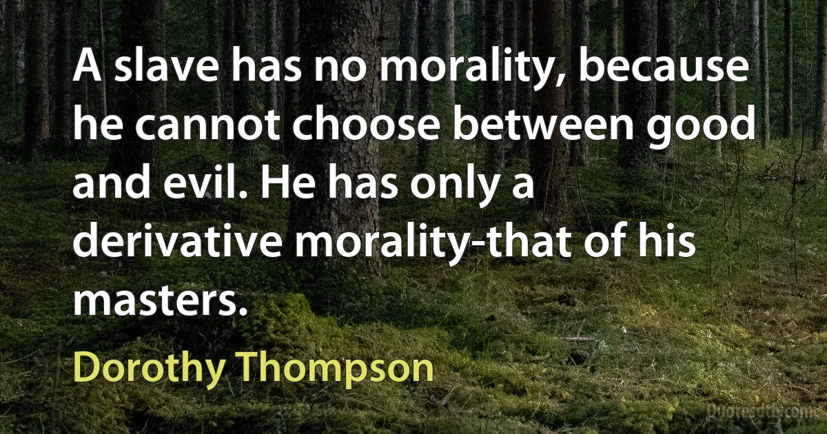 A slave has no morality, because he cannot choose between good and evil. He has only a derivative morality-that of his masters. (Dorothy Thompson)