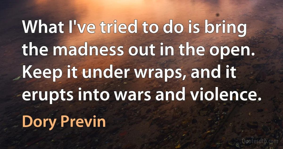 What I've tried to do is bring the madness out in the open. Keep it under wraps, and it erupts into wars and violence. (Dory Previn)