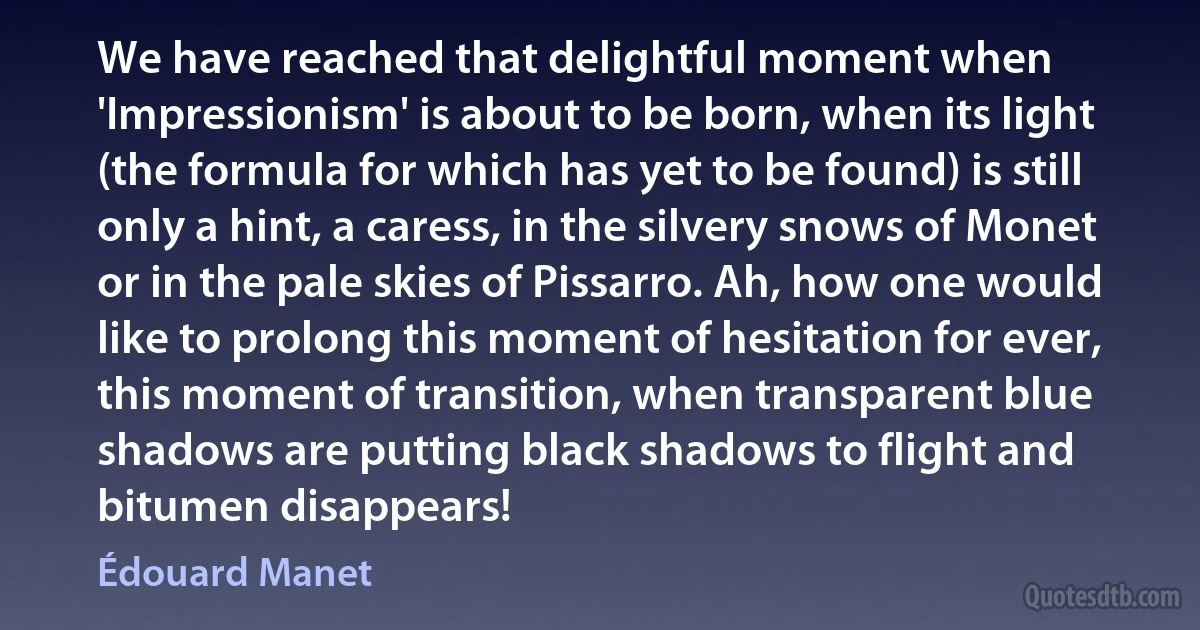 We have reached that delightful moment when 'Impressionism' is about to be born, when its light (the formula for which has yet to be found) is still only a hint, a caress, in the silvery snows of Monet or in the pale skies of Pissarro. Ah, how one would like to prolong this moment of hesitation for ever, this moment of transition, when transparent blue shadows are putting black shadows to flight and bitumen disappears! (Édouard Manet)