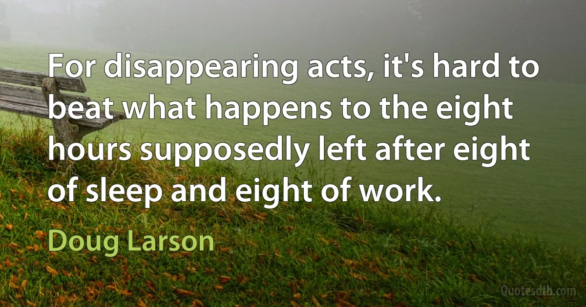 For disappearing acts, it's hard to beat what happens to the eight hours supposedly left after eight of sleep and eight of work. (Doug Larson)