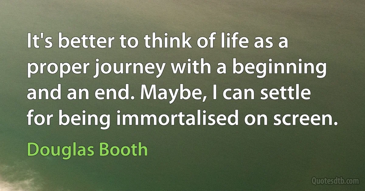 It's better to think of life as a proper journey with a beginning and an end. Maybe, I can settle for being immortalised on screen. (Douglas Booth)