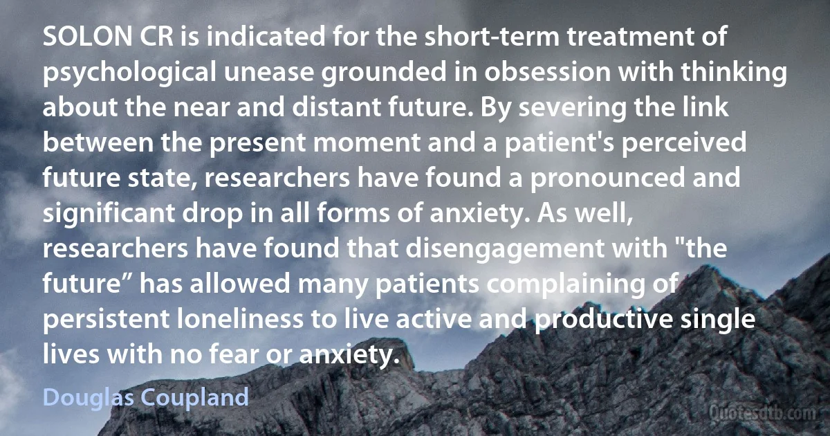 SOLON CR is indicated for the short-term treatment of psychological unease grounded in obsession with thinking about the near and distant future. By severing the link between the present moment and a patient's perceived future state, researchers have found a pronounced and significant drop in all forms of anxiety. As well, researchers have found that disengagement with "the future” has allowed many patients complaining of persistent loneliness to live active and productive single lives with no fear or anxiety. (Douglas Coupland)