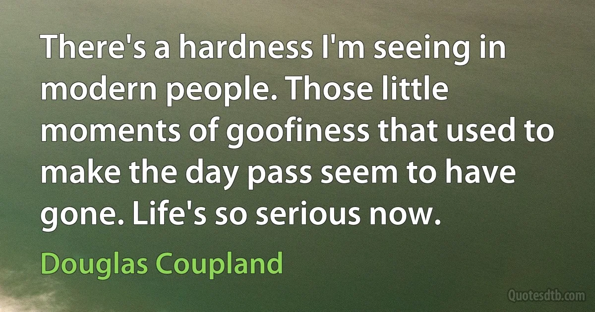 There's a hardness I'm seeing in modern people. Those little moments of goofiness that used to make the day pass seem to have gone. Life's so serious now. (Douglas Coupland)