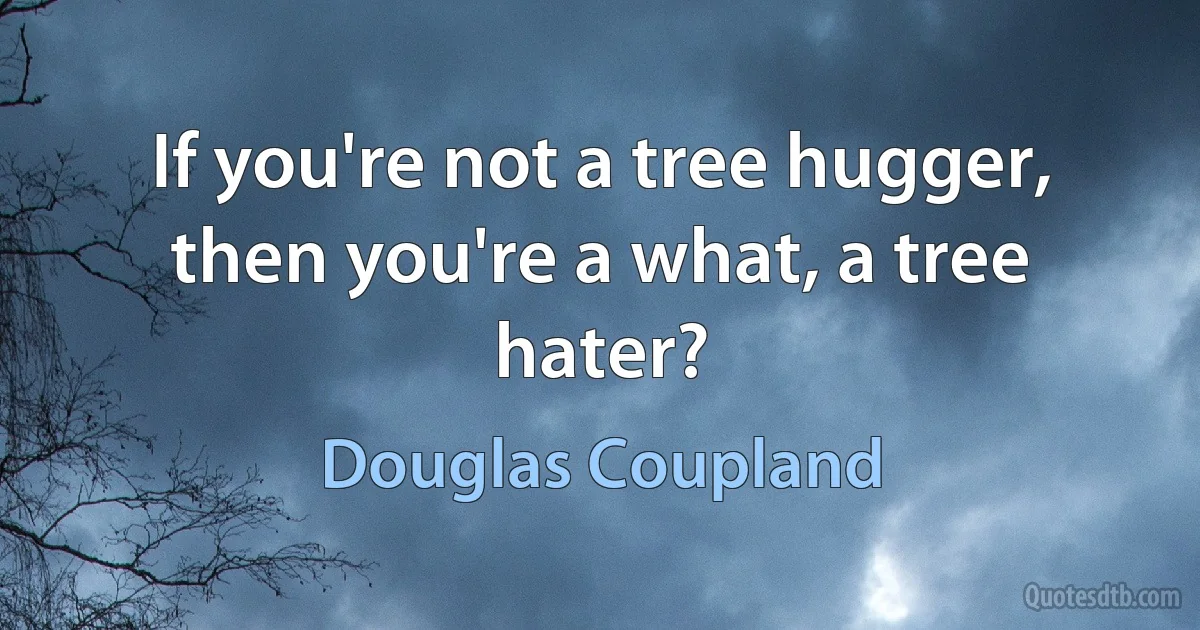 If you're not a tree hugger, then you're a what, a tree hater? (Douglas Coupland)