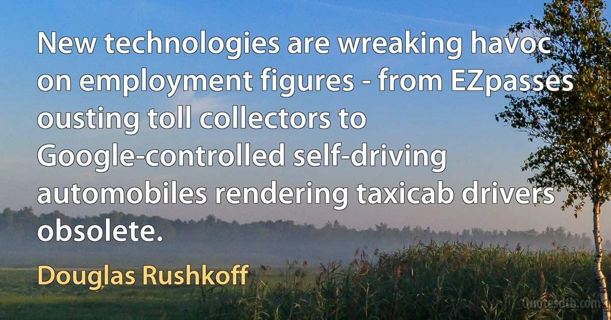 New technologies are wreaking havoc on employment figures - from EZpasses ousting toll collectors to Google-controlled self-driving automobiles rendering taxicab drivers obsolete. (Douglas Rushkoff)