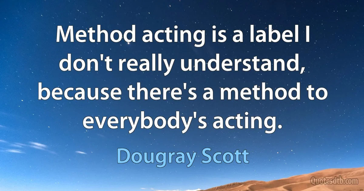 Method acting is a label I don't really understand, because there's a method to everybody's acting. (Dougray Scott)