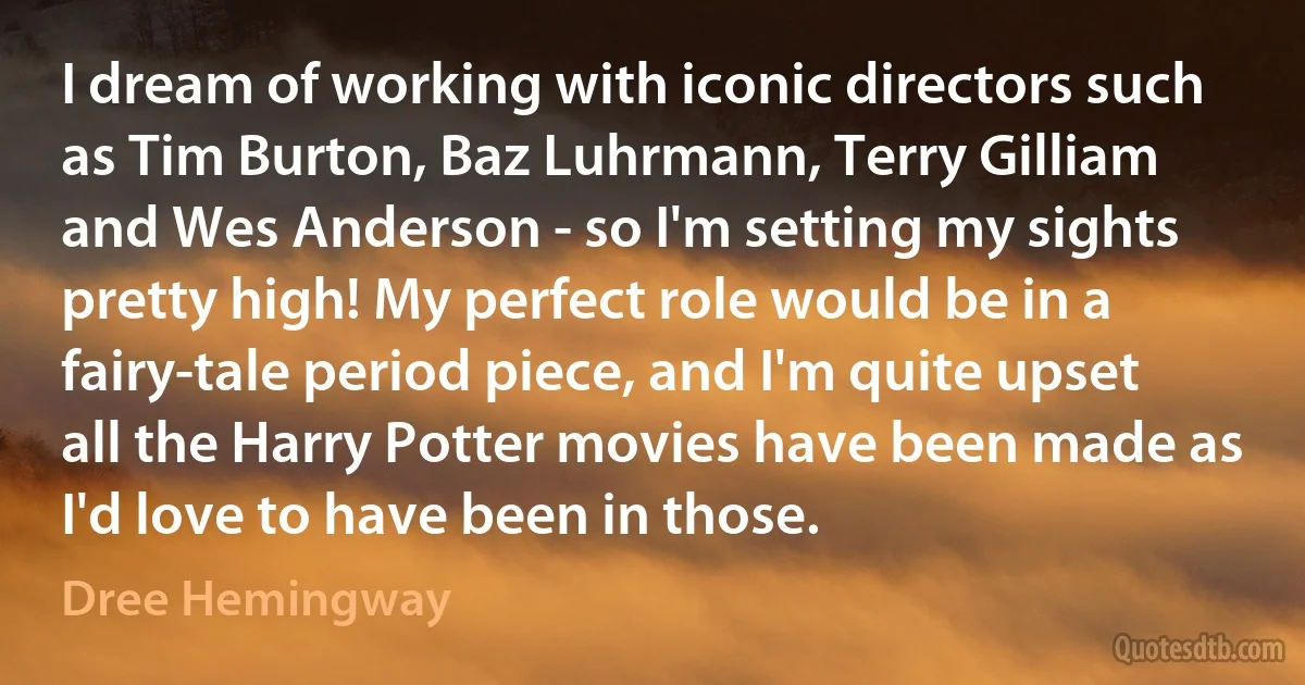 I dream of working with iconic directors such as Tim Burton, Baz Luhrmann, Terry Gilliam and Wes Anderson - so I'm setting my sights pretty high! My perfect role would be in a fairy-tale period piece, and I'm quite upset all the Harry Potter movies have been made as I'd love to have been in those. (Dree Hemingway)