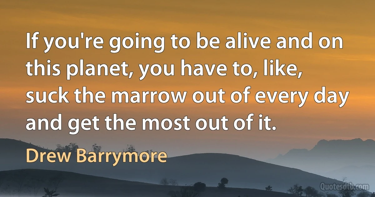 If you're going to be alive and on this planet, you have to, like, suck the marrow out of every day and get the most out of it. (Drew Barrymore)