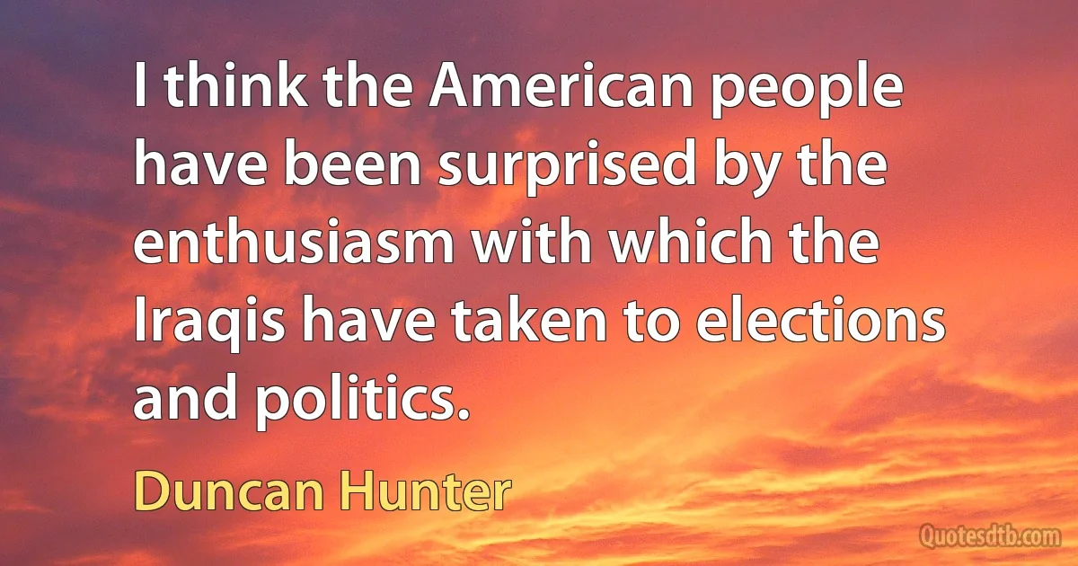 I think the American people have been surprised by the enthusiasm with which the Iraqis have taken to elections and politics. (Duncan Hunter)