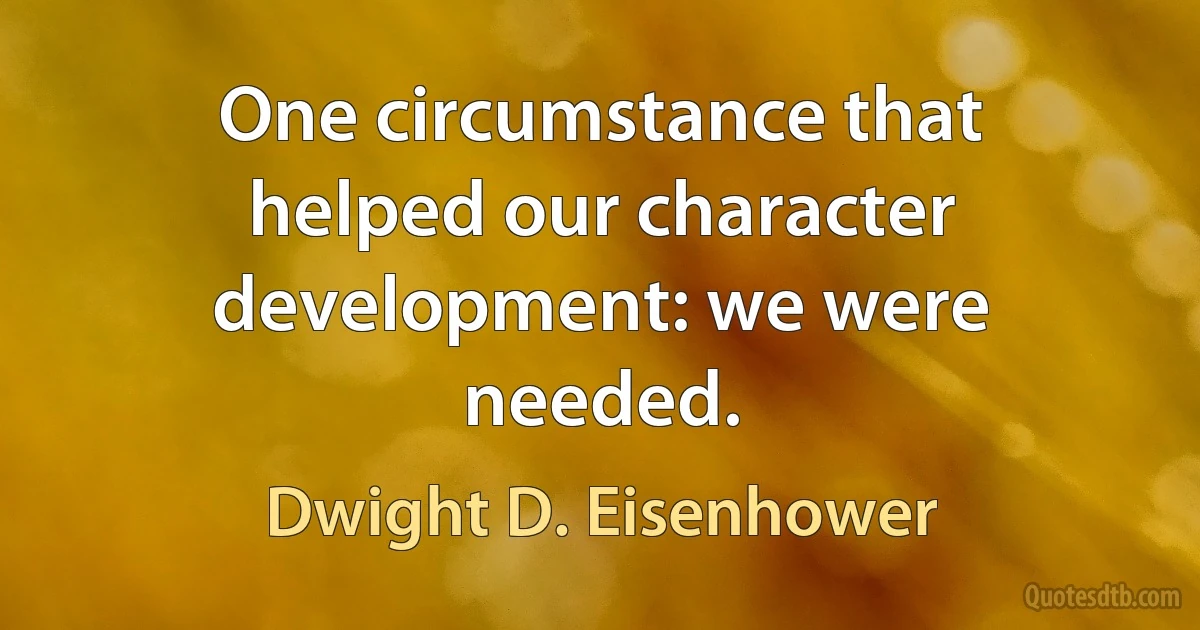 One circumstance that helped our character development: we were needed. (Dwight D. Eisenhower)