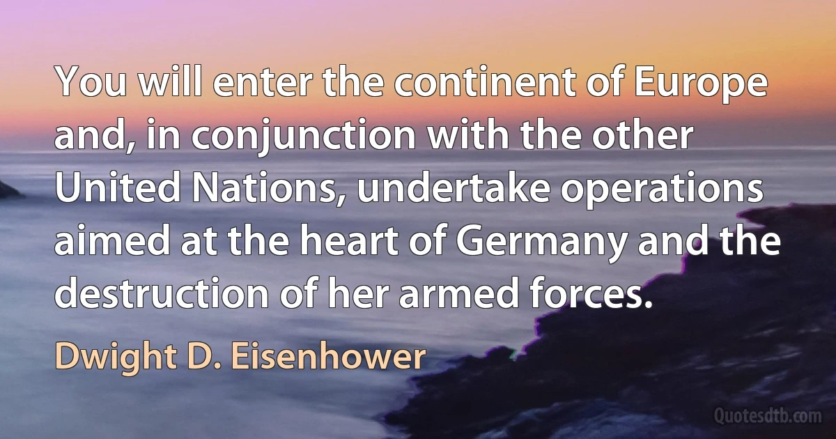 You will enter the continent of Europe and, in conjunction with the other United Nations, undertake operations aimed at the heart of Germany and the destruction of her armed forces. (Dwight D. Eisenhower)