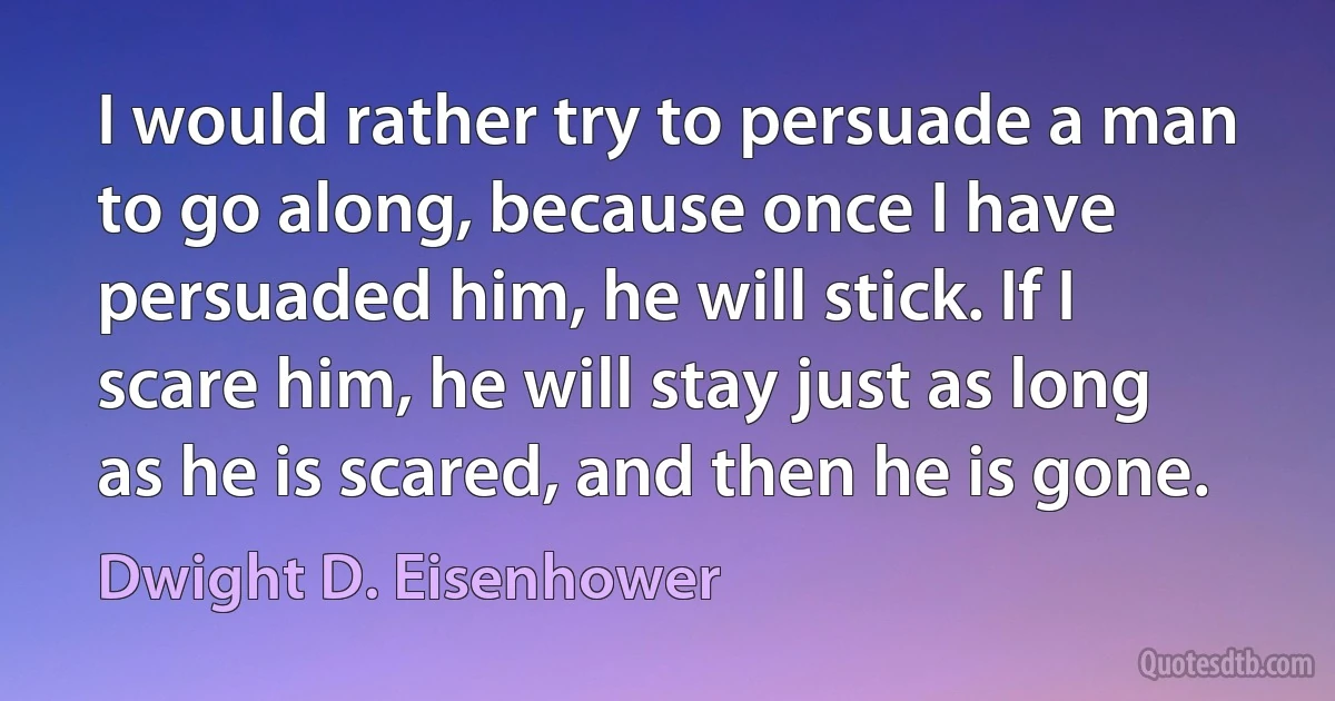 I would rather try to persuade a man to go along, because once I have persuaded him, he will stick. If I scare him, he will stay just as long as he is scared, and then he is gone. (Dwight D. Eisenhower)