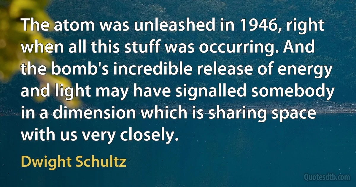 The atom was unleashed in 1946, right when all this stuff was occurring. And the bomb's incredible release of energy and light may have signalled somebody in a dimension which is sharing space with us very closely. (Dwight Schultz)