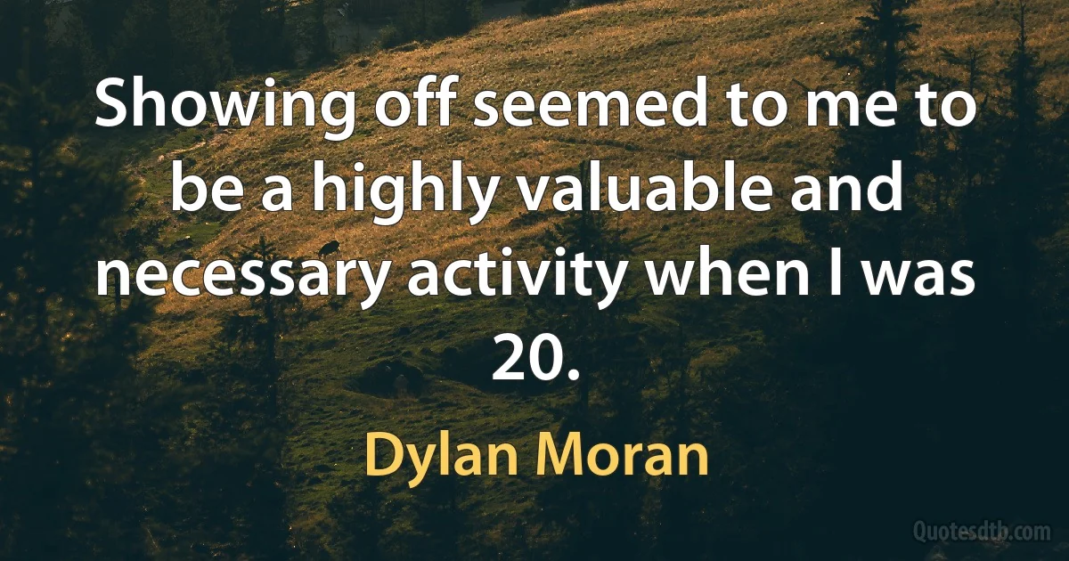 Showing off seemed to me to be a highly valuable and necessary activity when I was 20. (Dylan Moran)