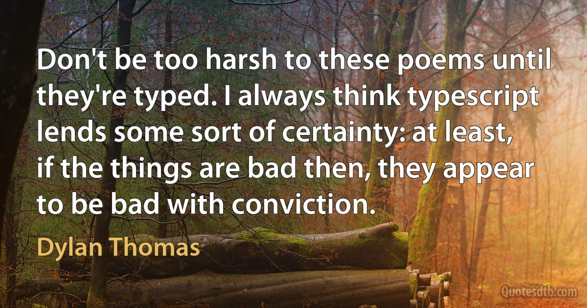 Don't be too harsh to these poems until they're typed. I always think typescript lends some sort of certainty: at least, if the things are bad then, they appear to be bad with conviction. (Dylan Thomas)