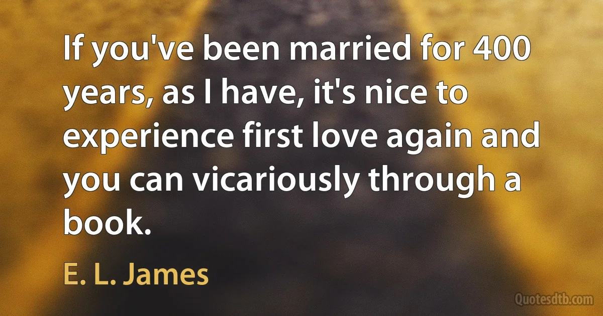 If you've been married for 400 years, as I have, it's nice to experience first love again and you can vicariously through a book. (E. L. James)