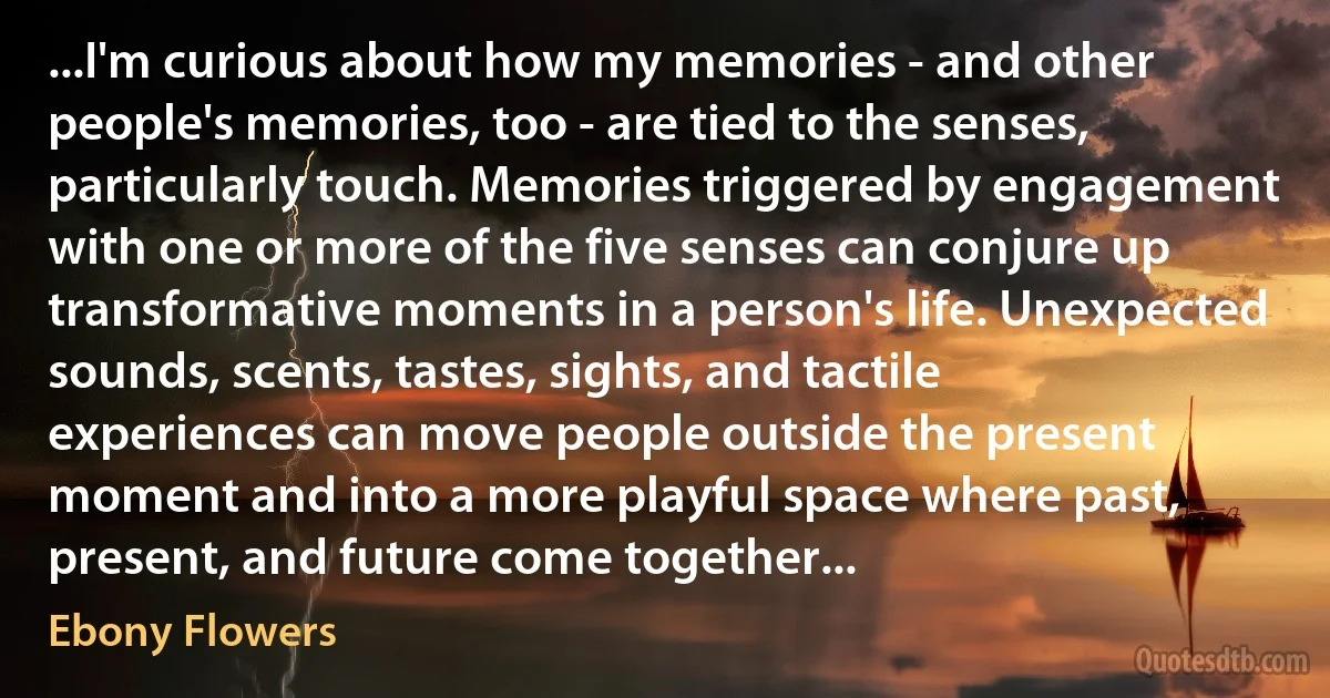 ...I'm curious about how my memories - and other people's memories, too - are tied to the senses, particularly touch. Memories triggered by engagement with one or more of the five senses can conjure up transformative moments in a person's life. Unexpected sounds, scents, tastes, sights, and tactile experiences can move people outside the present moment and into a more playful space where past, present, and future come together... (Ebony Flowers)