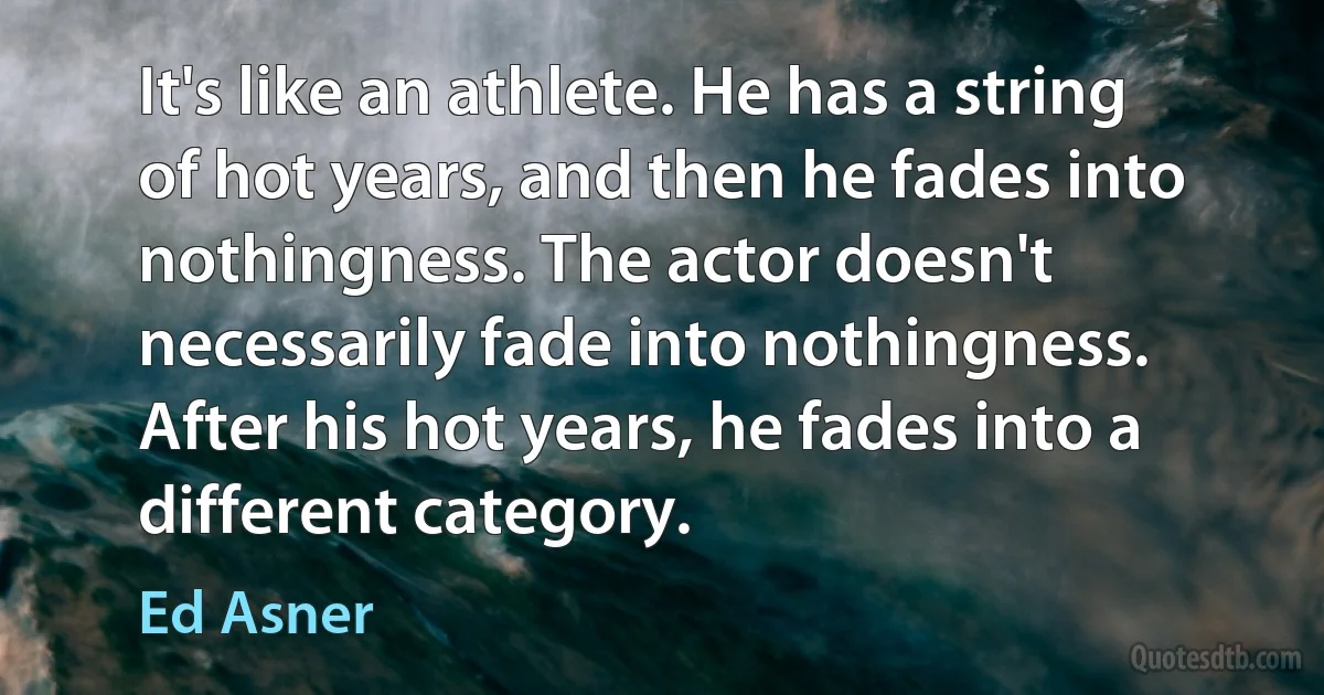 It's like an athlete. He has a string of hot years, and then he fades into nothingness. The actor doesn't necessarily fade into nothingness. After his hot years, he fades into a different category. (Ed Asner)