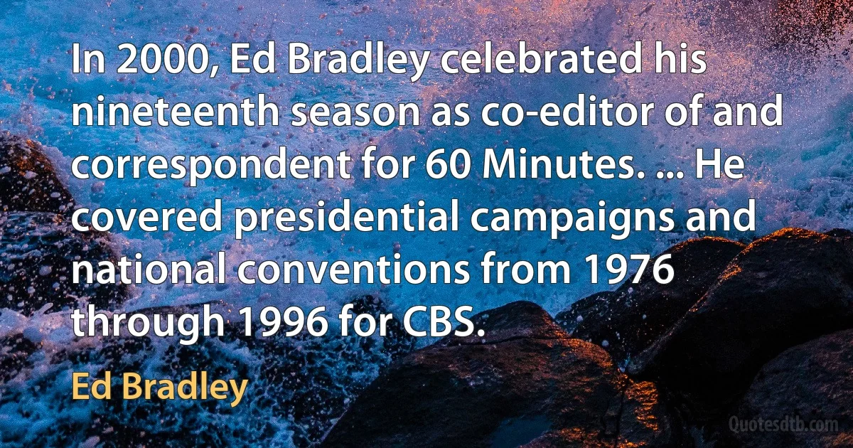 In 2000, Ed Bradley celebrated his nineteenth season as co-editor of and correspondent for 60 Minutes. ... He covered presidential campaigns and national conventions from 1976 through 1996 for CBS. (Ed Bradley)