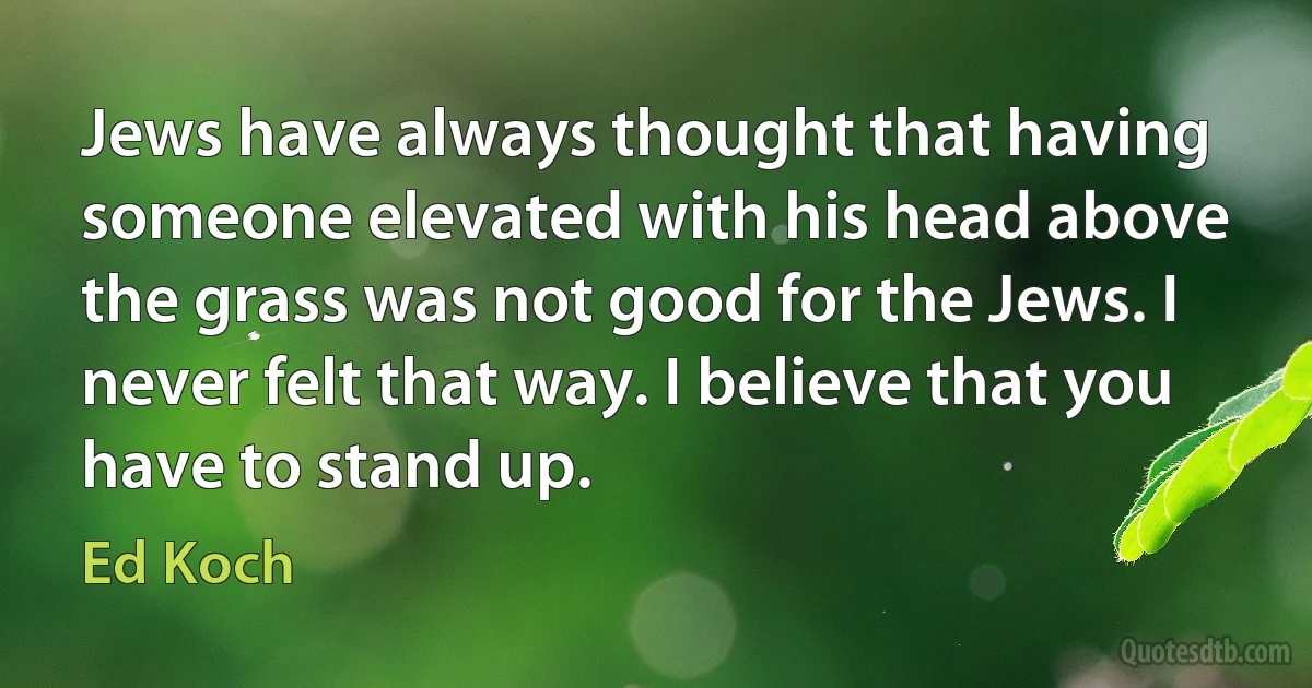 Jews have always thought that having someone elevated with his head above the grass was not good for the Jews. I never felt that way. I believe that you have to stand up. (Ed Koch)