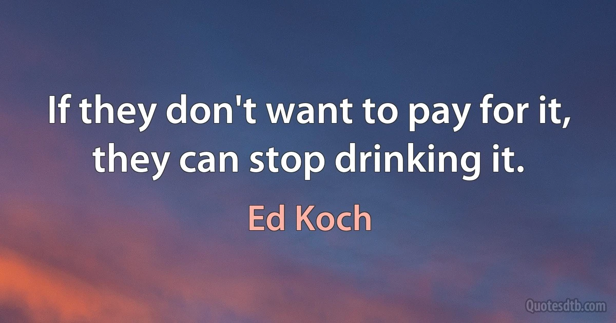 If they don't want to pay for it, they can stop drinking it. (Ed Koch)