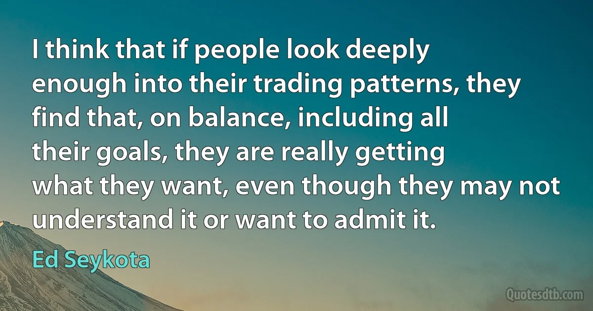 I think that if people look deeply enough into their trading patterns, they find that, on balance, including all their goals, they are really getting what they want, even though they may not understand it or want to admit it. (Ed Seykota)