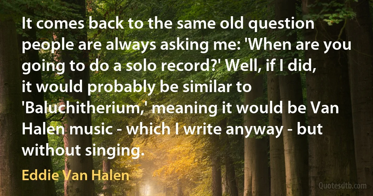 It comes back to the same old question people are always asking me: 'When are you going to do a solo record?' Well, if I did, it would probably be similar to 'Baluchitherium,' meaning it would be Van Halen music - which I write anyway - but without singing. (Eddie Van Halen)