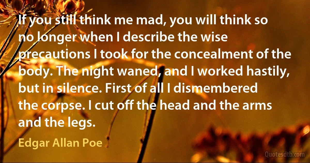 If you still think me mad, you will think so no longer when I describe the wise precautions I took for the concealment of the body. The night waned, and I worked hastily, but in silence. First of all I dismembered the corpse. I cut off the head and the arms and the legs. (Edgar Allan Poe)