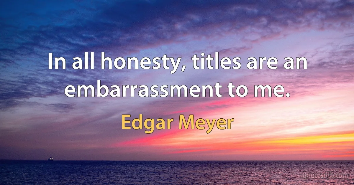 In all honesty, titles are an embarrassment to me. (Edgar Meyer)