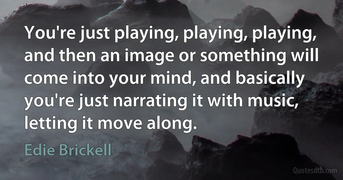 You're just playing, playing, playing, and then an image or something will come into your mind, and basically you're just narrating it with music, letting it move along. (Edie Brickell)