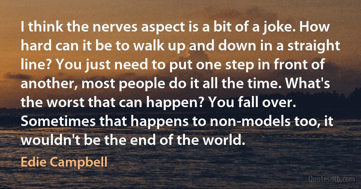 I think the nerves aspect is a bit of a joke. How hard can it be to walk up and down in a straight line? You just need to put one step in front of another, most people do it all the time. What's the worst that can happen? You fall over. Sometimes that happens to non-models too, it wouldn't be the end of the world. (Edie Campbell)