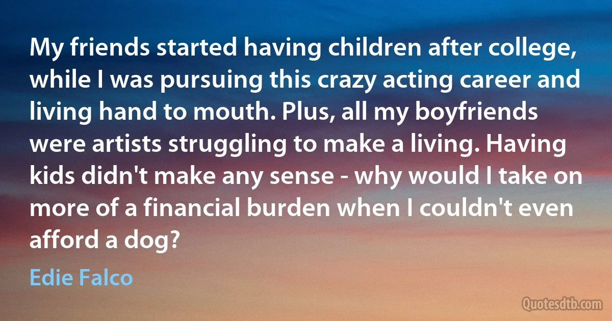 My friends started having children after college, while I was pursuing this crazy acting career and living hand to mouth. Plus, all my boyfriends were artists struggling to make a living. Having kids didn't make any sense - why would I take on more of a financial burden when I couldn't even afford a dog? (Edie Falco)