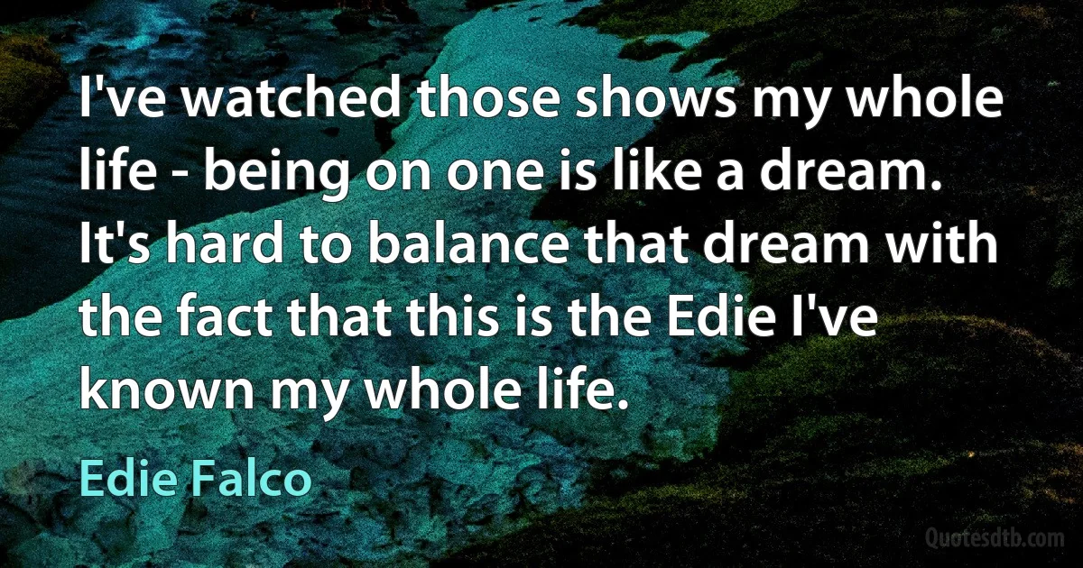 I've watched those shows my whole life - being on one is like a dream. It's hard to balance that dream with the fact that this is the Edie I've known my whole life. (Edie Falco)