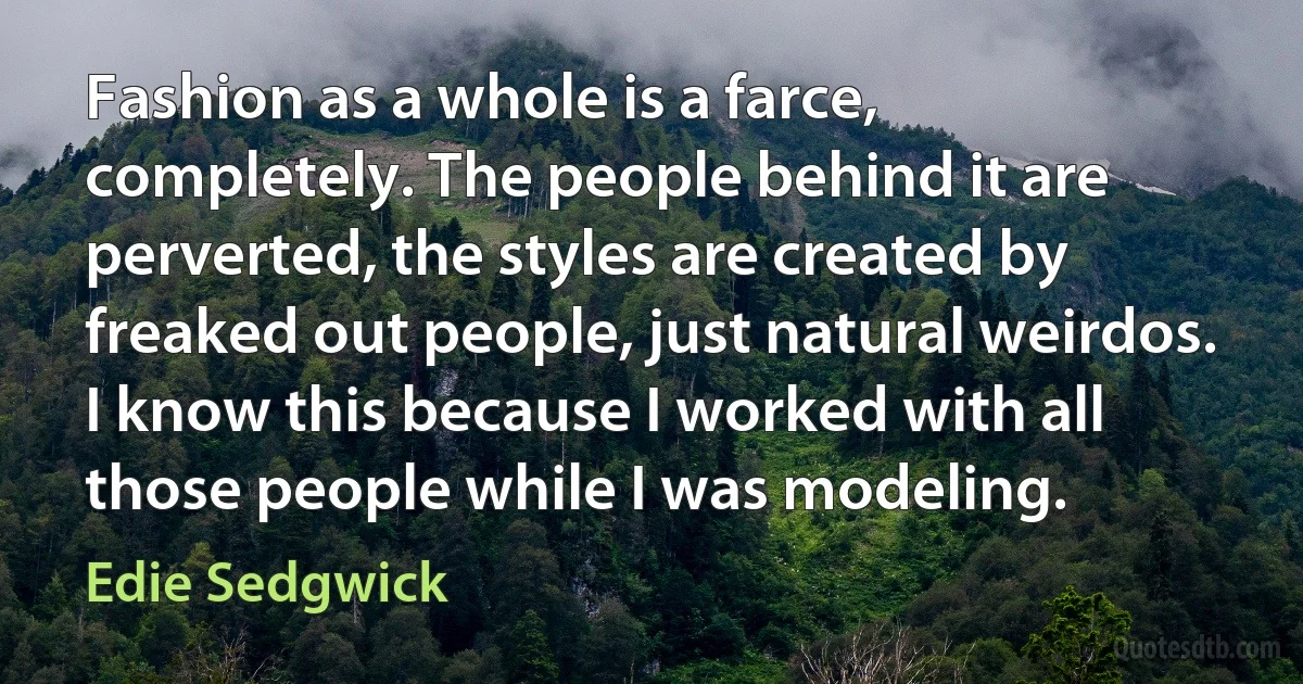 Fashion as a whole is a farce, completely. The people behind it are perverted, the styles are created by freaked out people, just natural weirdos. I know this because I worked with all those people while I was modeling. (Edie Sedgwick)