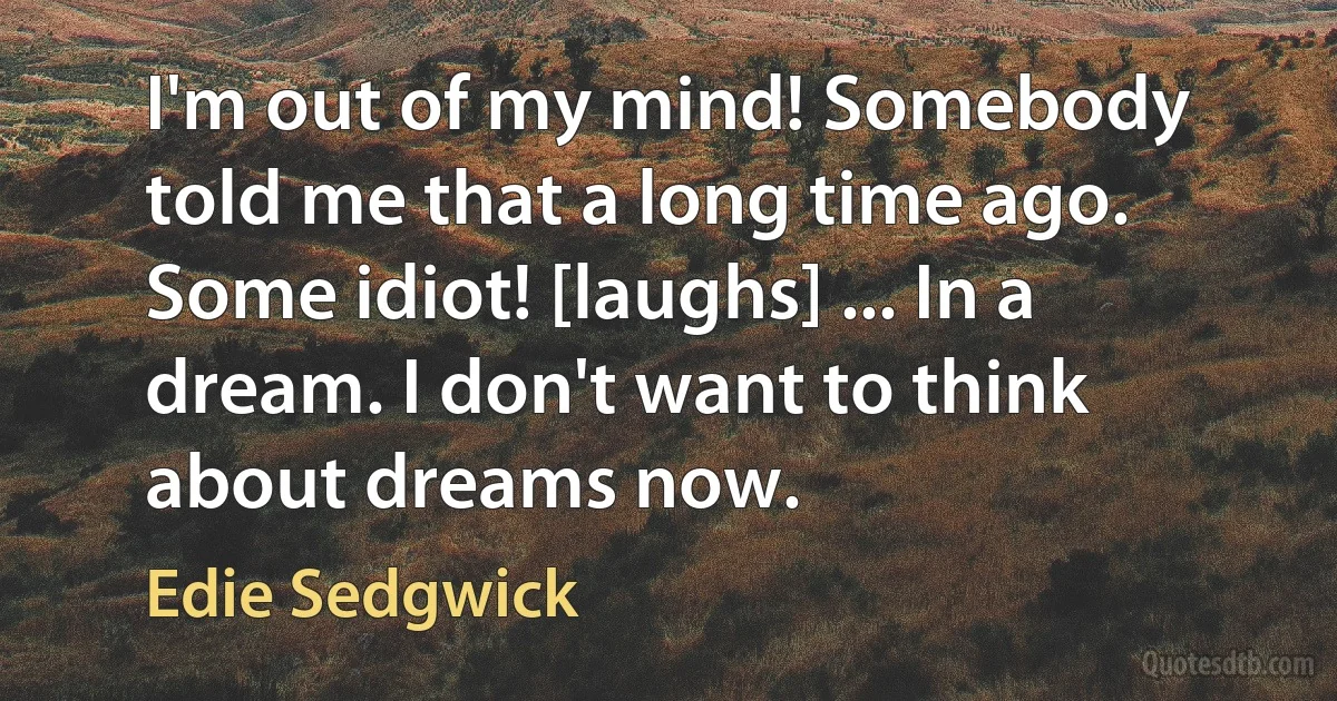 I'm out of my mind! Somebody told me that a long time ago. Some idiot! [laughs] ... In a dream. I don't want to think about dreams now. (Edie Sedgwick)