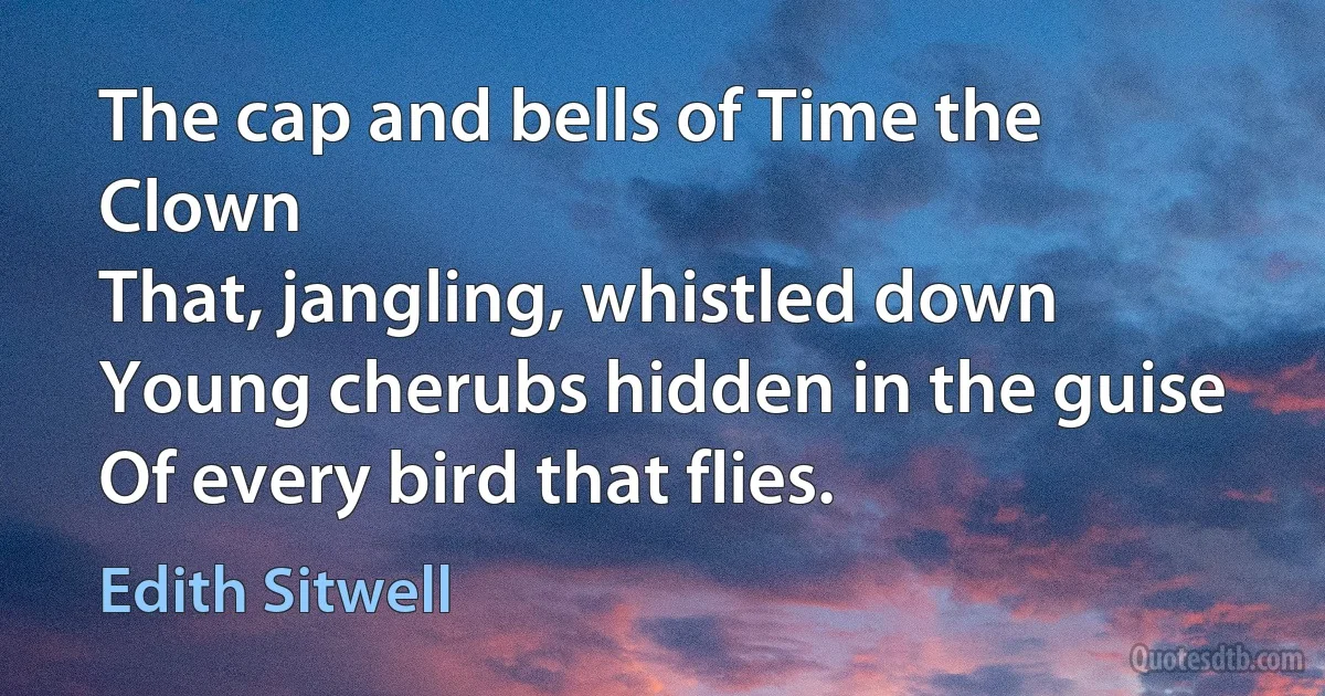 The cap and bells of Time the Clown
That, jangling, whistled down
Young cherubs hidden in the guise
Of every bird that flies. (Edith Sitwell)