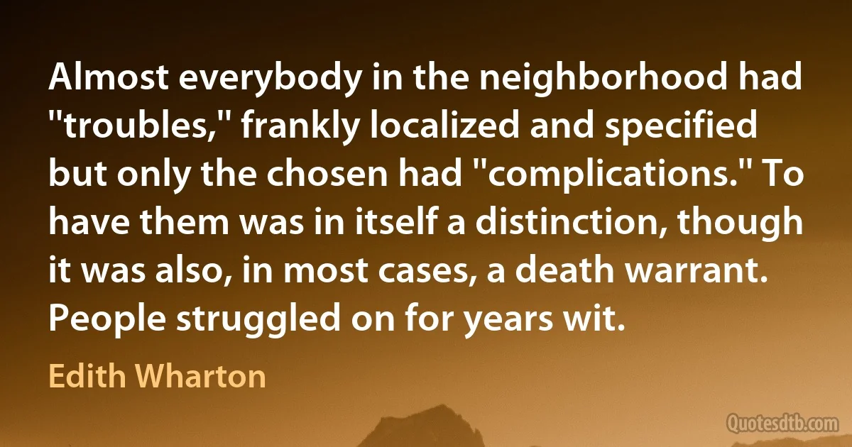 Almost everybody in the neighborhood had ''troubles,'' frankly localized and specified but only the chosen had ''complications.'' To have them was in itself a distinction, though it was also, in most cases, a death warrant. People struggled on for years wit. (Edith Wharton)