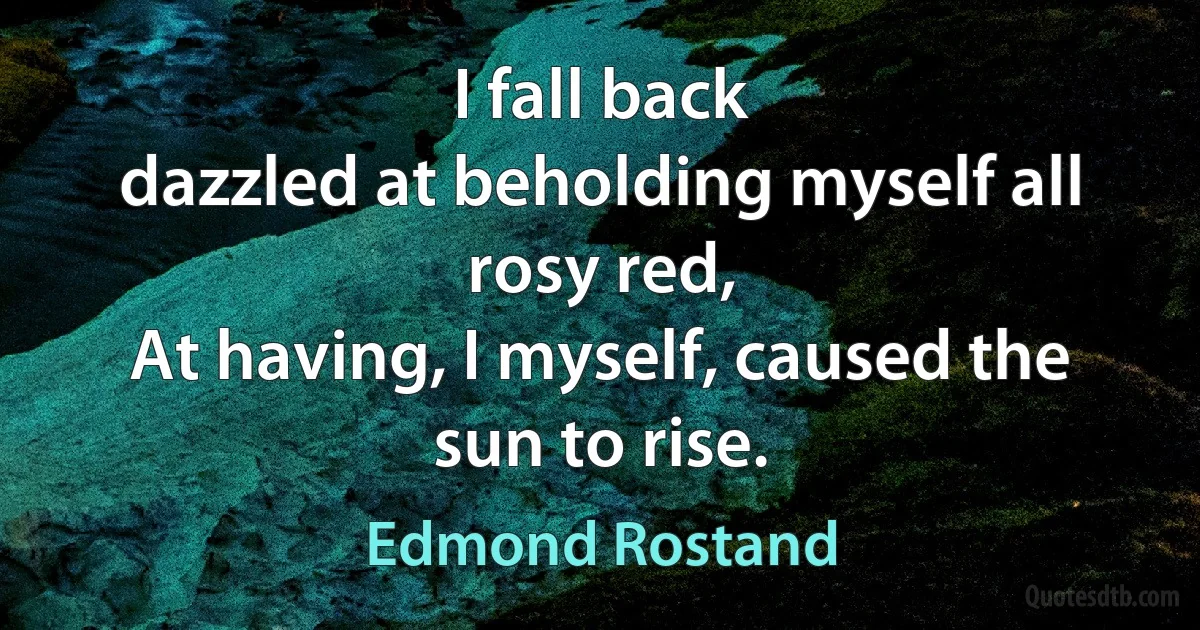 I fall back
dazzled at beholding myself all rosy red,
At having, I myself, caused the sun to rise. (Edmond Rostand)