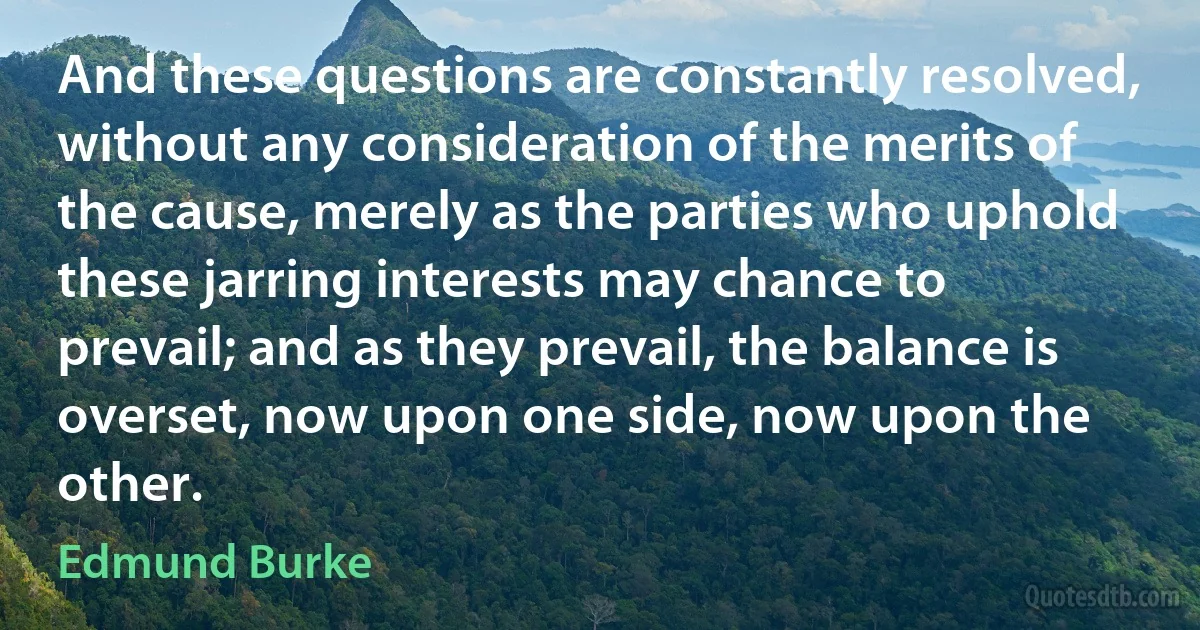 And these questions are constantly resolved, without any consideration of the merits of the cause, merely as the parties who uphold these jarring interests may chance to prevail; and as they prevail, the balance is overset, now upon one side, now upon the other. (Edmund Burke)