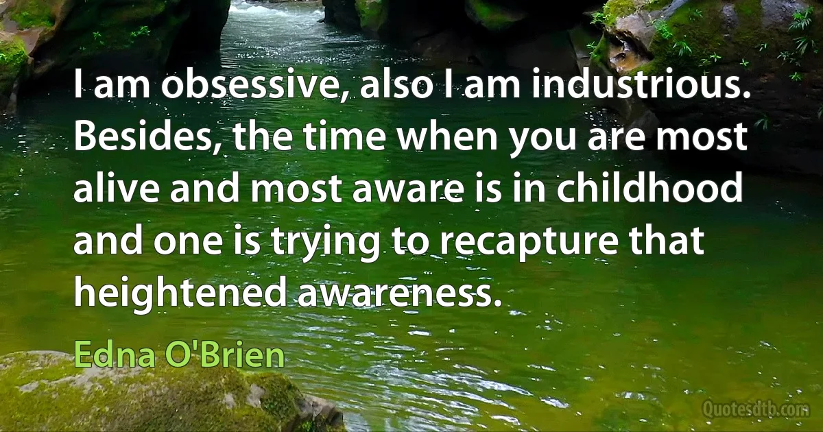 I am obsessive, also I am industrious. Besides, the time when you are most alive and most aware is in childhood and one is trying to recapture that heightened awareness. (Edna O'Brien)