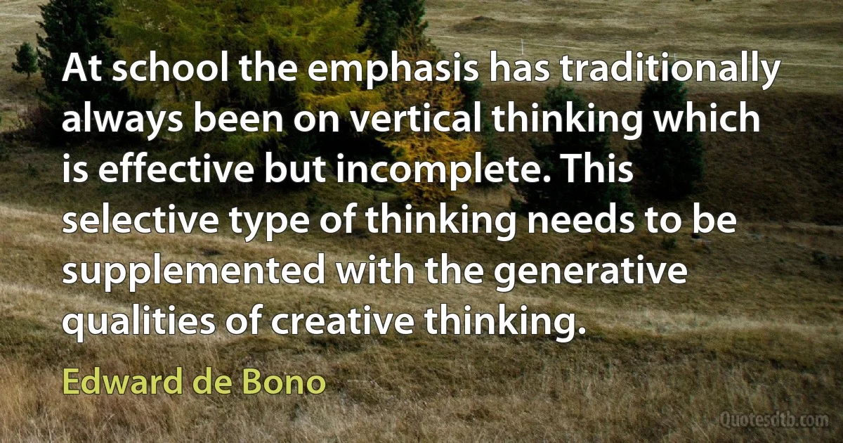 At school the emphasis has traditionally always been on vertical thinking which is effective but incomplete. This selective type of thinking needs to be supplemented with the generative qualities of creative thinking. (Edward de Bono)