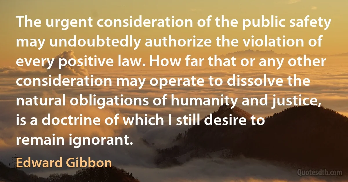 The urgent consideration of the public safety may undoubtedly authorize the violation of every positive law. How far that or any other consideration may operate to dissolve the natural obligations of humanity and justice, is a doctrine of which I still desire to remain ignorant. (Edward Gibbon)