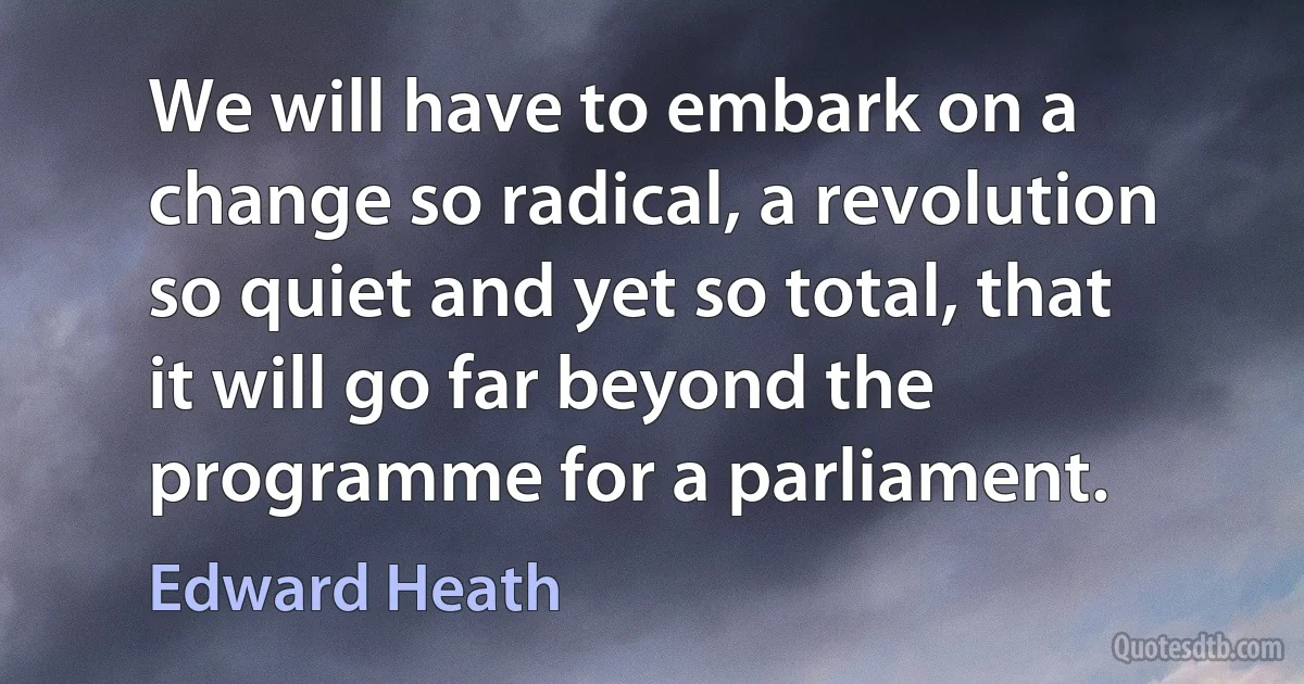 We will have to embark on a change so radical, a revolution so quiet and yet so total, that it will go far beyond the programme for a parliament. (Edward Heath)