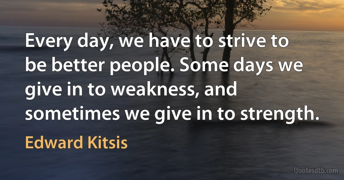 Every day, we have to strive to be better people. Some days we give in to weakness, and sometimes we give in to strength. (Edward Kitsis)