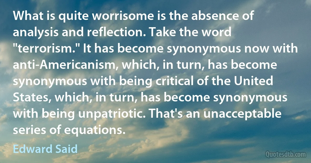 What is quite worrisome is the absence of analysis and reflection. Take the word "terrorism." It has become synonymous now with anti-Americanism, which, in turn, has become synonymous with being critical of the United States, which, in turn, has become synonymous with being unpatriotic. That's an unacceptable series of equations. (Edward Said)