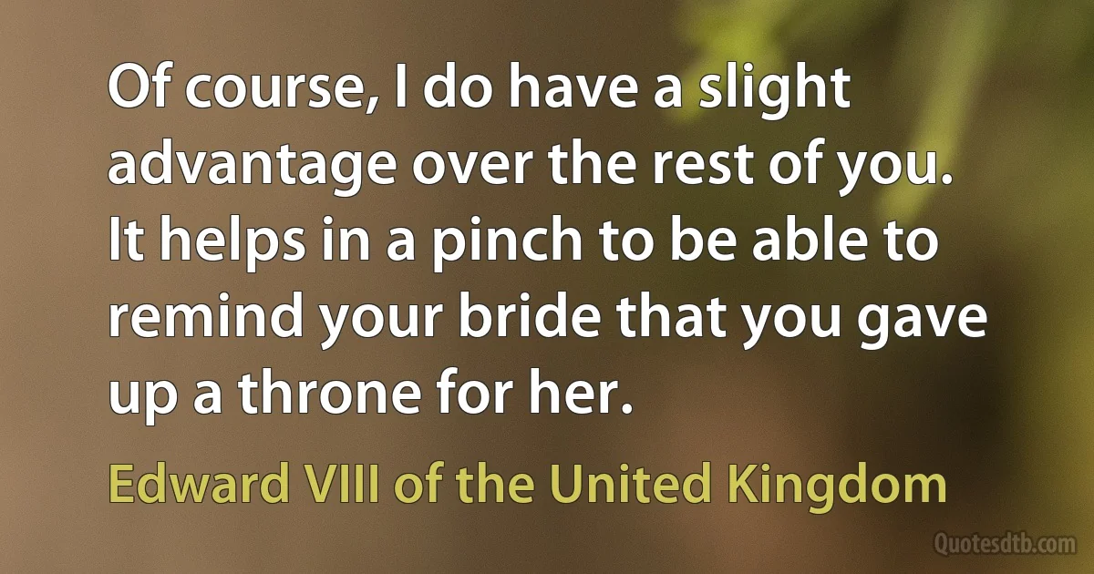 Of course, I do have a slight advantage over the rest of you. It helps in a pinch to be able to remind your bride that you gave up a throne for her. (Edward VIII of the United Kingdom)