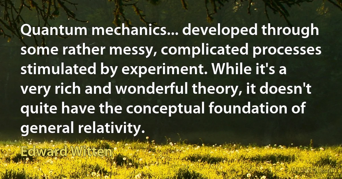 Quantum mechanics... developed through some rather messy, complicated processes stimulated by experiment. While it's a very rich and wonderful theory, it doesn't quite have the conceptual foundation of general relativity. (Edward Witten)