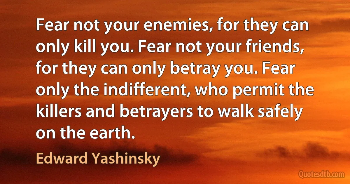 Fear not your enemies, for they can only kill you. Fear not your friends, for they can only betray you. Fear only the indifferent, who permit the killers and betrayers to walk safely on the earth. (Edward Yashinsky)