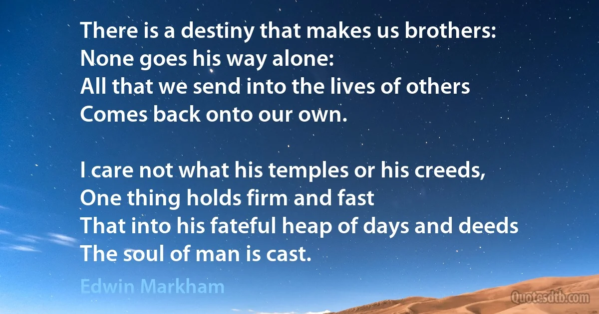 There is a destiny that makes us brothers:
None goes his way alone:
All that we send into the lives of others
Comes back onto our own.

I care not what his temples or his creeds,
One thing holds firm and fast
That into his fateful heap of days and deeds
The soul of man is cast. (Edwin Markham)