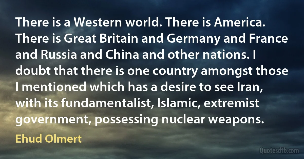 There is a Western world. There is America. There is Great Britain and Germany and France and Russia and China and other nations. I doubt that there is one country amongst those I mentioned which has a desire to see Iran, with its fundamentalist, Islamic, extremist government, possessing nuclear weapons. (Ehud Olmert)